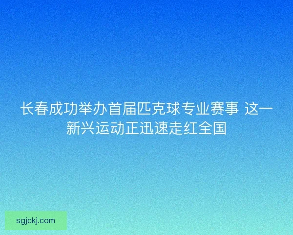 长春成功举办首届匹克球专业赛事 这一新兴运动正迅速走红全国