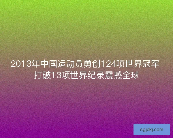 2013年中国运动员勇创124项世界冠军 打破13项世界纪录震撼全球