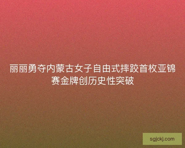 丽丽勇夺内蒙古女子自由式摔跤首枚亚锦赛金牌创历史性突破