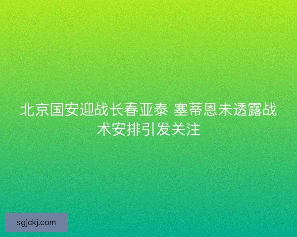 北京国安迎战长春亚泰 塞蒂恩未透露战术安排引发关注