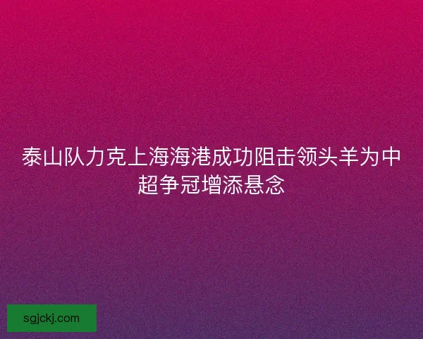 泰山队力克上海海港成功阻击领头羊为中超争冠增添悬念