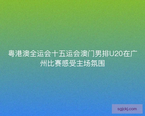 粤港澳全运会十五运会澳门男排U20在广州比赛感受主场氛围
