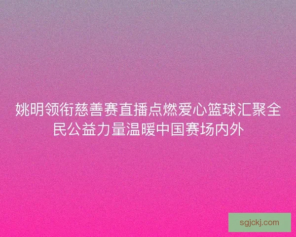 姚明领衔慈善赛直播点燃爱心篮球汇聚全民公益力量温暖中国赛场内外